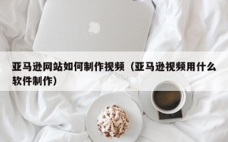 射洪亚马逊网站如何制作视频（亚马逊视频用什么软件制作）
